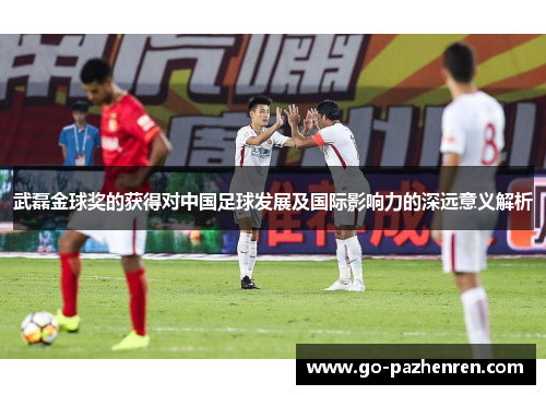 武磊金球奖的获得对中国足球发展及国际影响力的深远意义解析