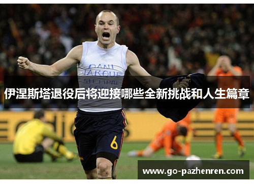 伊涅斯塔退役后将迎接哪些全新挑战和人生篇章
