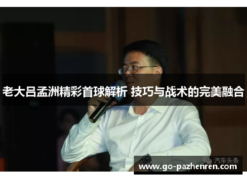 老大吕孟洲精彩首球解析 技巧与战术的完美融合 老大吕孟洲精彩首球解析 技巧与战术的完美融合