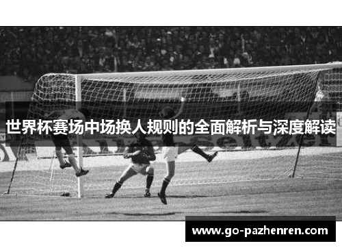 世界杯赛场中场换人规则的全面解析与深度解读 世界杯赛场中场换人规则的全面解析与深度解读