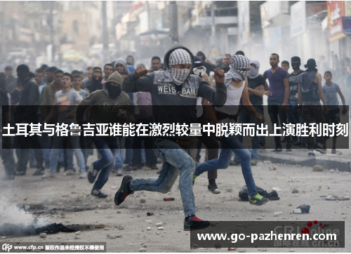 土耳其与格鲁吉亚谁能在激烈较量中脱颖而出上演胜利时刻 土耳其与格鲁吉亚谁能在激烈较量中脱颖而出上演胜利时刻