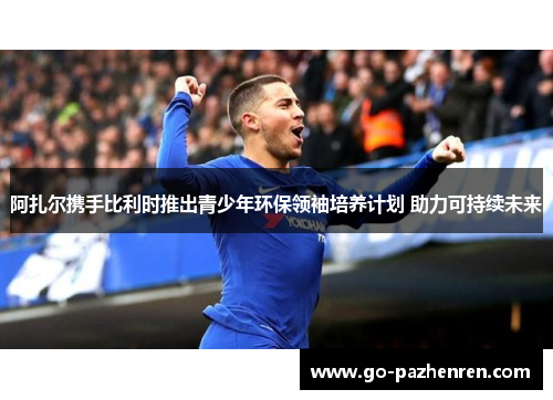 阿扎尔携手比利时推出青少年环保领袖培养计划 助力可持续未来