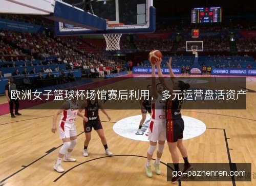 欧洲女子篮球杯场馆赛后利用，多元运营盘活资产